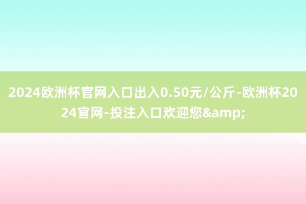 2024欧洲杯官网入口出入0.50元/公斤-欧洲杯2024官网-投注入口欢迎您&