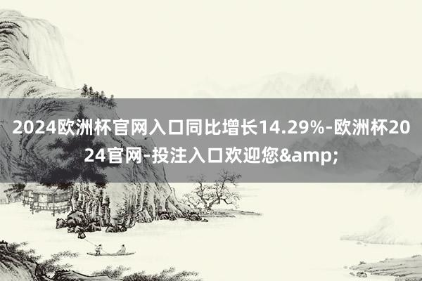 2024欧洲杯官网入口同比增长14.29%-欧洲杯2024官网-投注入口欢迎您&