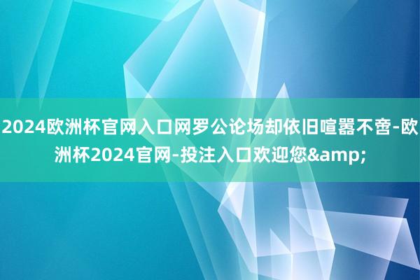 2024欧洲杯官网入口网罗公论场却依旧喧嚣不啻-欧洲杯2024官网-投注入口欢迎您&