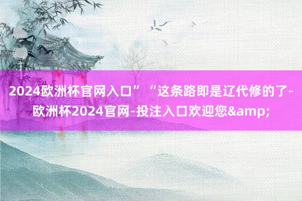 2024欧洲杯官网入口” “这条路即是辽代修的了-欧洲杯2024官网-投注入口欢迎您&
