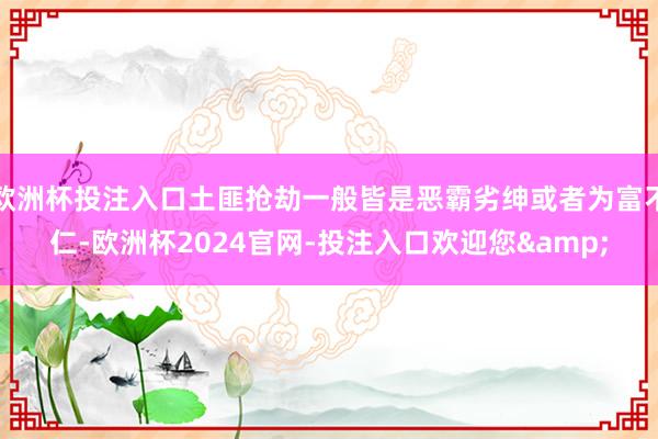 欧洲杯投注入口土匪抢劫一般皆是恶霸劣绅或者为富不仁-欧洲杯2024官网-投注入口欢迎您&
