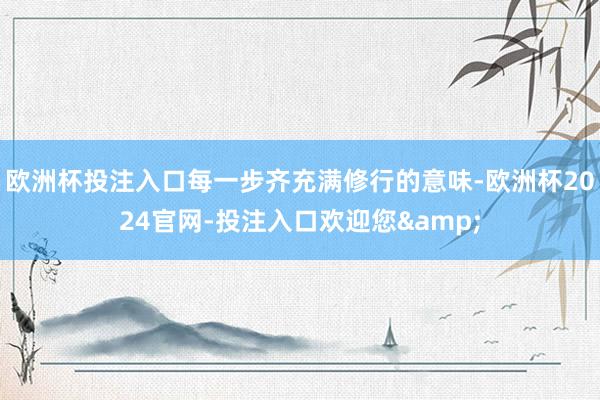 欧洲杯投注入口每一步齐充满修行的意味-欧洲杯2024官网-投注入口欢迎您&