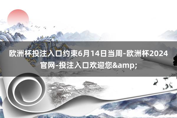 欧洲杯投注入口　　约束6月14日当周-欧洲杯2024官网-投注入口欢迎您&