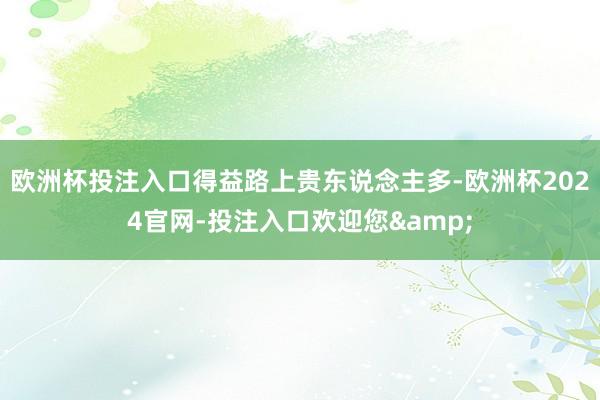 欧洲杯投注入口得益路上贵东说念主多-欧洲杯2024官网-投注入口欢迎您&