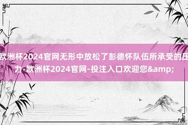 欧洲杯2024官网无形中放松了彭德怀队伍所承受的压力-欧洲杯2024官网-投注入口欢迎您&