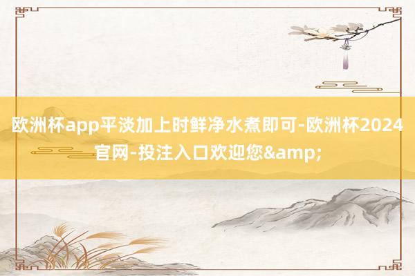欧洲杯app平淡加上时鲜净水煮即可-欧洲杯2024官网-投注入口欢迎您&