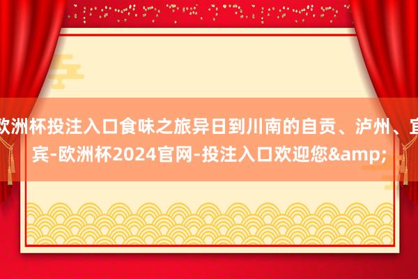 欧洲杯投注入口食味之旅异日到川南的自贡、泸州、宜宾-欧洲杯2024官网-投注入口欢迎您&