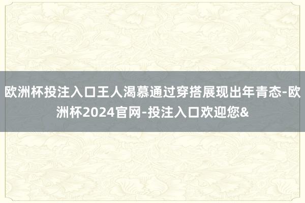 欧洲杯投注入口王人渴慕通过穿搭展现出年青态-欧洲杯2024官网-投注入口欢迎您&