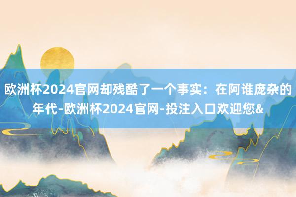 欧洲杯2024官网却残酷了一个事实：在阿谁庞杂的年代-欧洲杯2024官网-投注入口欢迎您&