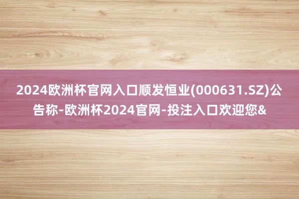 2024欧洲杯官网入口顺发恒业(000631.SZ)公告称-欧洲杯2024官网-投注入口欢迎您&