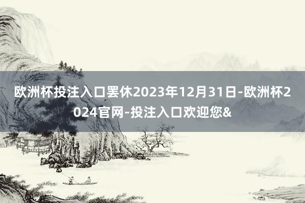 欧洲杯投注入口罢休2023年12月31日-欧洲杯2024官网-投注入口欢迎您&