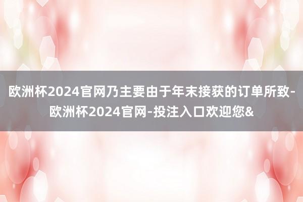 欧洲杯2024官网乃主要由于年末接获的订单所致-欧洲杯2024官网-投注入口欢迎您&
